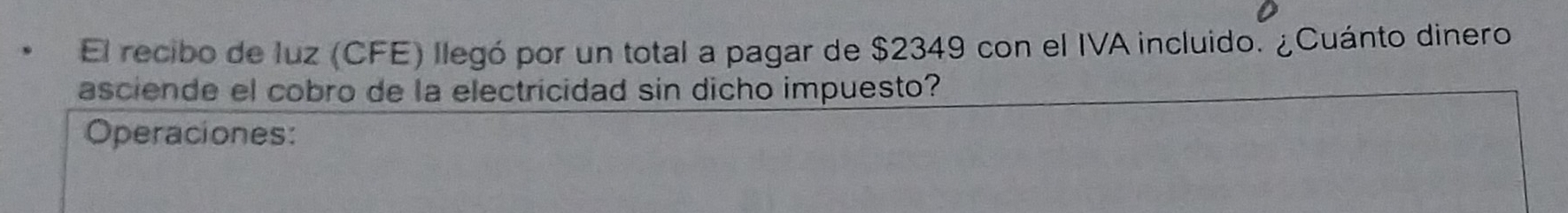 El recibo de luz (CFE) llegó por un total a pagar de $2349 con el IVA incluido. ¿Cuánto dinero 
asciende el cobro de la electricidad sin dicho impuesto? 
Operaciones: