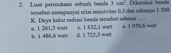 Luas permukaan sebuah benda 3cm^2. Diketahui benda
tersebut mempunyai nilai emisivitas 0,3 dan suhunya 1.500
K. Daya kalor radiasi benda tersebut sebesar …
a. 1 261,5 watt c. 1 632,1 watt e. 1 950,6 watt
b. 1 486,6 watt d. 1 722,3 watt