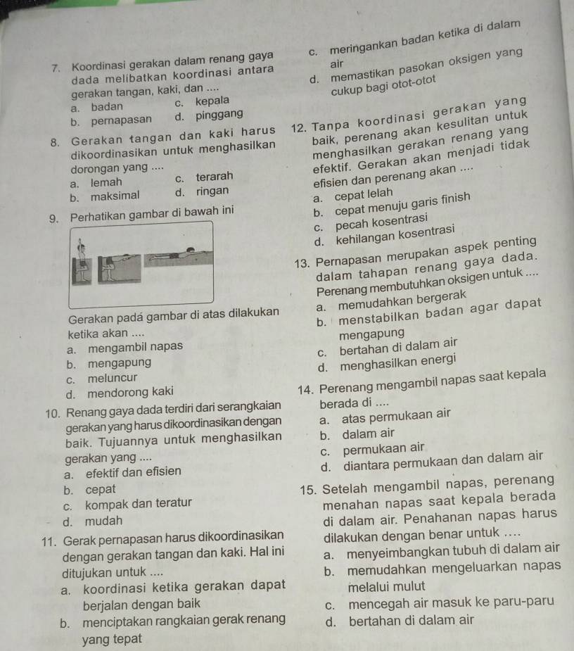 c. meringankan badan ketika di dalam
7. Koordinasi gerakan dalam renang gaya air
d. memastikan pasokan oksigen yang
dada melibatkan koordinasi antara
gerakan tangan, kaki, dan ....
cukup bagi otot-otot
a. badan c. kepala
b. pernapasan d. pinggang
8. Gerakan tangan dan kaki harus 12. Tanpa koordinasi gerakan yang
baik, perenang akan kesulitan untuk
menghasilkan gerakan renang yang
dikoordinasikan untuk menghasilkan
dorongan yang ....
efektif. Gerakan akan menjadi tidak
efisien dan perenang akan ....
a. lemah c. terarah
b. maksimal d. ringan
a. cepat lelah
9. Perhatikan gambar di bawah ini
b. cepat menuju garis finish
c. pecah kosentrasi
d. kehilangan kosentrasi
13. Pernapasan merupakan aspek penting
dalam tahapan renang gaya dada.
Perenang membutuhkan oksigen untuk ....
Gerakan padá gambar di atas dilakukan a. memudahkan bergerak
b. menstabilkan badan agar dapat
ketika akan ....
a. mengambil napas mengapung
c. bertahan di dalam air
b. mengapung
c. meluncur d. menghasilkan energi
d. mendorong kaki
14. Perenang mengambil napas saat kepala
10. Renang gaya dada terdiri dari serangkaian berada di ....
gerakan yang harus dikoordinasikan dengan a. atas permukaan air
baik. Tujuannya untuk menghasilkan b. dalam air
gerakan yang .... c. permukaan air
a. efektif dan efisien
d. diantara permukaan dan dalam air
b. cepat
c. kompak dan teratur 15. Setelah mengambil napas, perenang
d. mudah menahan napas saat kepala berada
di dalam air. Penahanan napas harus
11. Gerak pernapasan harus dikoordinasikan dilakukan dengan benar untuk ....
dengan gerakan tangan dan kaki. Hal ini a. menyeimbangkan tubuh di dalam air
ditujukan untuk .... b. memudahkan mengeluarkan napas
a. koordinasi ketika gerakan dapat melalui mulut
berjalan dengan baik c. mencegah air masuk ke paru-paru
b. menciptakan rangkaian gerak renang d. bertahan di dalam air
yang tepat