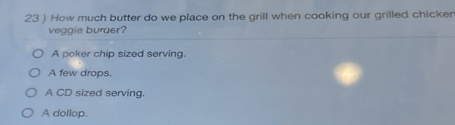 23 ) How much butter do we place on the grill when cooking our grilled chicker
veggie buraer?
A poker chip sized serving.
A few drops.
A CD sized serving.
A dollop.