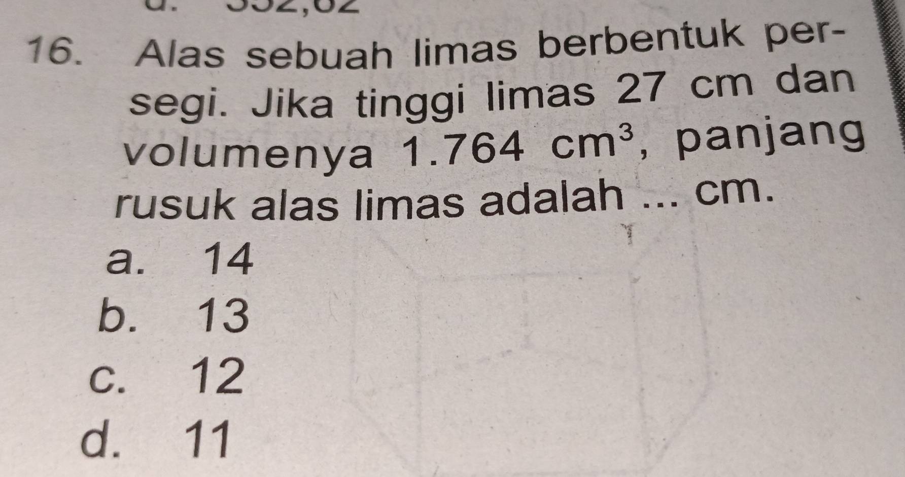 Alas sebuah limas berbentuk per-
segi. Jika tinggi limas 27 cm dan
volumenya 1.764cm^3 ,panjang
rusuk alas limas adalah ... cm.
a. 14
b. 13
c. 12
d. 11