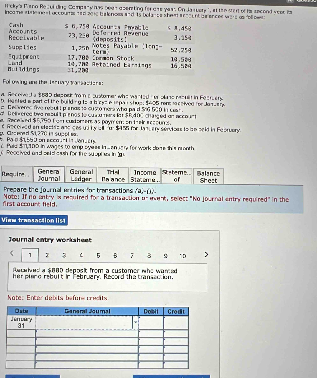 Ricky's Piano Rebuilding Company has been operating for one year. On January 1, at the start of its second year, its
income statement accounts had zero balances and its balance sheet account balances were as follows:
Cash $ 6,750 Accounts Payable $ 8,450
Accounts Deferred Revenue
Receivable 23,250 (deposits) 3, 150
Supplies 1,250 Notes Payable (long- 52,250
term)
Equipment 17,700 Common Stock 10,500
Land 10,700 Retained Earnings 16,500
Buildings 31,200
Following are the January transactions:
a. Received a $880 deposit from a customer who wanted her piano rebuilt in February.
b. Rented a part of the building to a bicycle repair shop; $405 rent received for January.
c. Delivered five rebuilt pianos to customers who paid $16,500 in cash.
d. Delivered two rebuilt pianos to customers for $8,400 charged on account.
e. Received $6,750 from customers as payment on their accounts.
f Received an electric and gas utility bill for $455 for January services to be paid in February.
g. Ordered $1,270 in supplies.
. Paid $1,550 on account in January.
/. Paid $11,300 in wages to employees in January for work done this month.
/. Received and paid cash for the supplies in (g).
General General Trial Income Stateme.. Balance
Require... Journal Ledger Balance Stateme... of Sheet
Prepare the journal entries for transactions (a)-(j).
Note: If no entry is required for a transaction or event, select "No journal entry required" in the
first account field.
View transaction list
Journal entry worksheet
1 2 3 4 5 6 7 8 9 10
Received a $880 deposit from a customer who wanted
her piano rebuilt in February. Record the transaction.
Note: Enter debits before credits.