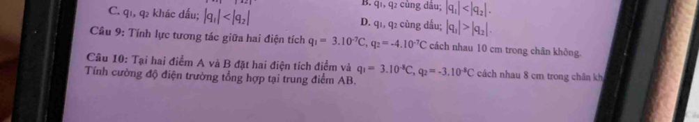 B. q1, q2 cùng dâu; |q_1| .
C. q1, q2 khác dấu; |q_1| D. q1, q2 cùng dầu; |q_1|>|q_2|. 
Cầu 9: Tính lực tương tác giữa hai điện tích q_1=3.10^(-7)C, q_2=-4.10^(-7)C cách nhau 10 cm trong chân không.
Câu 10: Tại hai điểm A và B đặt hai điện tích điểm và q_1=3.10^(-8)C, q_2=-3.10^(-8)C cách nhau 8 cm trong chân kh
Tính cường độ điện trường tổng hợp tại trung điểm AB.