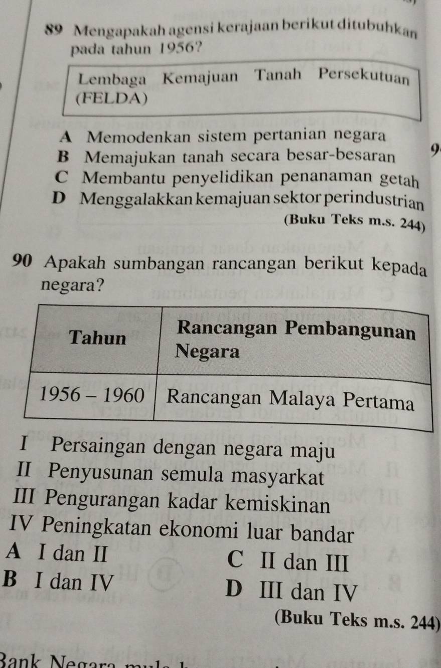 Mengapakah agensi kerajaan berikut ditubuhkan
pada tahun 1956?
Lembaga Kemajuan Tanah Persekutuan
(FELDA)
A Memodenkan sistem pertanian negara
B Memajukan tanah secara besar-besaran 9
C Membantu penyelidikan penanaman getah
D Menggalakkan kemajuan sektor perindustrian
(Buku Teks m.s. 244)
90 Apakah sumbangan rancangan berikut kepada
negara?
I Persaingan dengan negara maju
II Penyusunan semula masyarkat
III Pengurangan kadar kemiskinan
IV Peningkatan ekonomi luar bandar
A I dan II C II dan III
B I dan IV D III dan IV
(Buku Teks m.s. 244)
Bank Nec