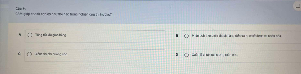 CRM giúp doanh nghiệp như thế nào trong nghiên cứu thị trường?
A Tăng tốc độ giao hàng. B Phân tích thông tin khách hàng đế đưa ra chiến lược cá nhân hóa.
C Giảm chi phí quảng cáo, D Quản lý chuỗi cung ứng toàn cầu.