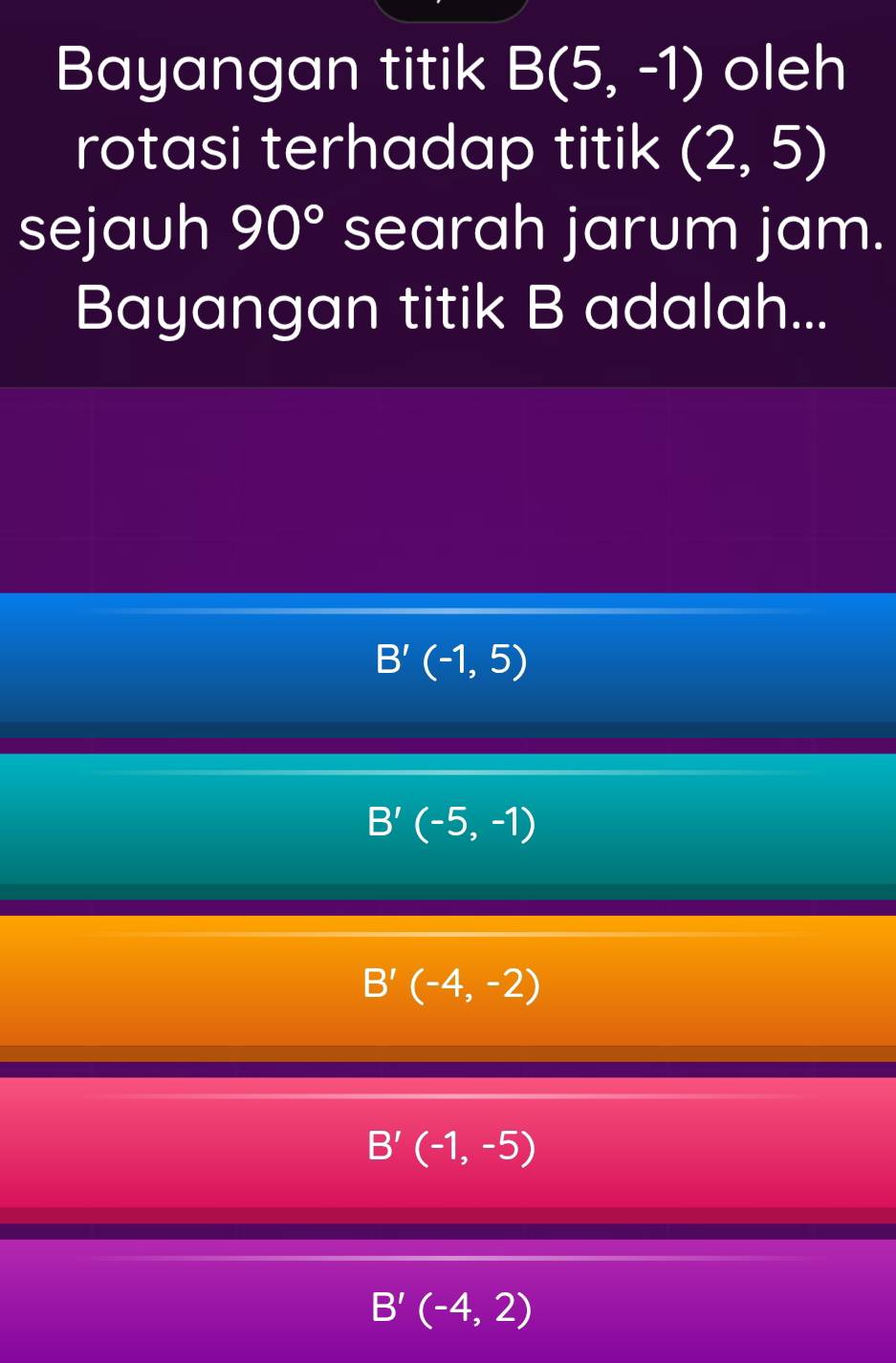 Bayangan titik B(5,-1) oleh
rotasi terhadap titik (2,5)
sejauh 90° searah jarum jam.
Bayangan titik B adalah...
B'(-1,5)
B'(-5,-1)
B'(-4,-2)
B'(-1,-5)
B'(-4,2)