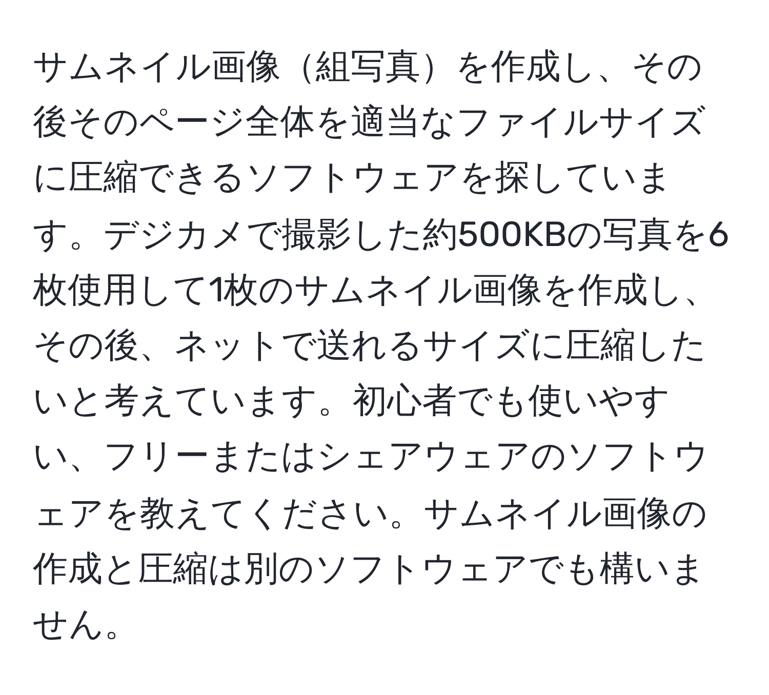 サムネイル画像組写真を作成し、その後そのページ全体を適当なファイルサイズに圧縮できるソフトウェアを探しています。デジカメで撮影した約500KBの写真を6枚使用して1枚のサムネイル画像を作成し、その後、ネットで送れるサイズに圧縮したいと考えています。初心者でも使いやすい、フリーまたはシェアウェアのソフトウェアを教えてください。サムネイル画像の作成と圧縮は別のソフトウェアでも構いません。