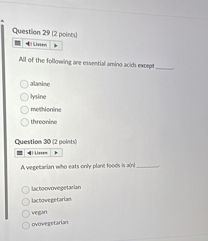 Listen
All of the following are essential amino acids except _.
alanine
lysine
methionine
threonine
Question 30 (2 points)
= Listen
A vegetarian who eats only plant foods is a(n)_ .
lactoovovegetarian
lactovegetarian
vegan
ovovegetarian