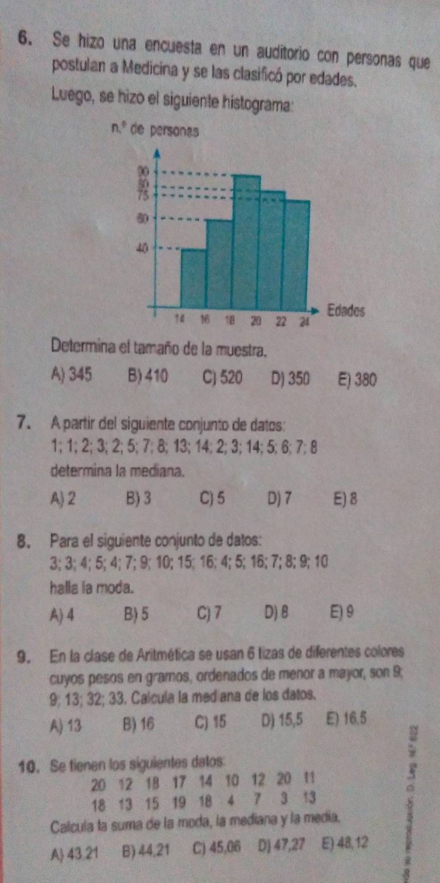 Se hizo una encuesta en un auditorio con personas que
postulan a Medicina y se las clasificó por edades.
Luego, se hizo el siguiente histograma:
n,^circ  de personas
Determina el tamaño de la muestra,
A) 345 B) 410 C) 520 D) 350 E) 380
7. A partir del siguiente conjunto de datos:
1; 1; 2; 3; 2; 5; 7; 8; 13; 14; 2; 3; 14; 5; 6; 7; 8
determina la mediana.
A) 2 B) 3 C) 5 D) 7 E) 8
8. Para el siguiente conjunto de datos:
3; 3; 4; 5; 4; 7; 9; 10; 15; 16; 4; 5; 16; 7; 8; 9; 10
halla ia moda.
A) 4 B) 5 C) 7 D) 8 E) 9
9. En la clase de Aritmética se usan 6 tizas de diferentes colores
cuyos pesos en gramos, ordenados de menor a mayor, son 9;
9; 13; 32; 33. Calcula la mediana de los datos.
A) 13 B) 16 C) 15 D) 15,5 E) 16.5
10. Se tienen los siguientes datos:
20 12 18 17 14 10 12 20 11
18 13 15 19 18 4 7 3 13
Calcula la suma de la moda, la mediana y la media.
A 43,21 B) 44,21 C) 45,06 Dj 47, 27 E) 48, 12