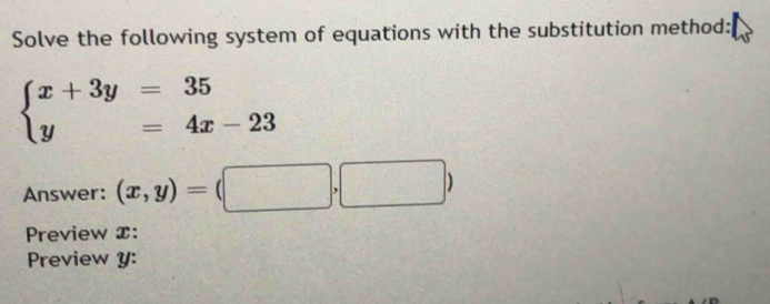 Solve the following system of equations with the substitution method:
beginarrayl x+3y=35 y=4x-23endarray.
Answer: (x,y)=(□ ,□ )
Preview x :
Preview y :