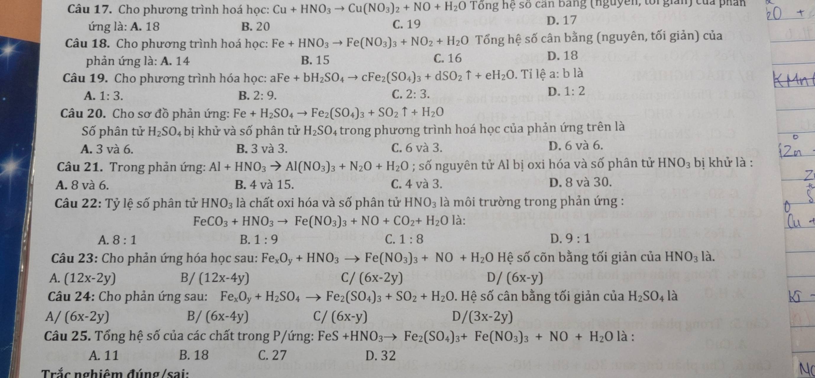 Cho phương trình hoá học: Cu+HNO_3to Cu(NO_3)_2+NO+H_2O Tổng hệ số can bang (nguyễn, tổi giản) của phần
ứng là: A. 18 B. 20 C. 19 D. 17
Câu 18. Cho phương trình hoá học: Fe+HNO_3to Fe(NO_3)_3+NO_2+H_2O Tổng hệ số cân bằng (nguyên, tối giản) của
phản ứng là: A. 14 B. 15 C. 16
D. 18
Câu 19. Cho phương trình hóa học: aFe+bH_2SO_4to cFe_2(SO_4)_3+dSO_2uparrow +eH_2O.  Tỉ lhat ea:blhat a
A. 1:3. B. 2:9. C. 2:3.
D. 1:2
Câu 20. Cho sơ đồ phản ứng: Fe+H_2SO_4to Fe_2(SO_4)_3+SO_2uparrow +H_2O
Số phân tử H_2SO_4 bị khử và số phân tử H_2SO_4 trong phương trình hoá học của phản ứng trên là
A. 3 và 6. B. 3 và 3. C. 6 và 3. D. 6 và 6.
Câu 21. Trong phản ứng: Al+HNO_3to Al(NO_3)_3+N_2O+H_2O; số nguyên tử Al bị oxi hóa và số phân tử HNO_3 bị khử là :
A. 8 và 6. B. 4 và 15. C. 4 và 3. D. 8 và 30.
Câu 22: Tỷ lệ số phân tử HNO_3 là chất oxi hóa và số phân tử HNO_3 là môi trường trong phản ứng :
FeCO_3+HNO_3to Fe(NO_3)_3+NO+CO_2+H_2O là:
A. 8:1 B. 1:9 C. 1:8 D. 9:1
Câu 23: Cho phản ứng hóa học sau: Fe_xO_y+HNO_3 Fe(NO_3)_3+NO+H_2O Hệ số cõn bằng tối giản của HNO_3 là.
A. (12x-2y) B/ (12x-4y) C/ (6x-2y) D/ (6x-y)
Câu 24: Cho phản ứng sau: Fe_xO_y+H_2SO_4 Fe_2(SO_4)_3+SO_2+H_2O. Hệ số cân bằng tối giản của H_2SO_4 là
A/ (6x-2y) B/ (6x-4y) C / (6x-y) D/ (3x-2y)
Câu 25. Tổng hệ số của các chất trong P/ứng: FeS+HNO_3to Fe_2(SO_4)_3+Fe(NO_3)_3+NO+H_2O là :
A. 11 B. 18 C. 27 D. 32
Trắc nghiêm đúng/sai:
Nc