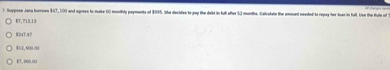 All changes save
7. Suppose Jana borrows $47, 100 and agrees to make 60 monthly payments of $995. She decides to pay the debt in full after 52 months. Calculate the amount needed to repay her loan in full. Use the Rule of
§7, 712.13
$247.87
$12, 600.00
$7, 960.00