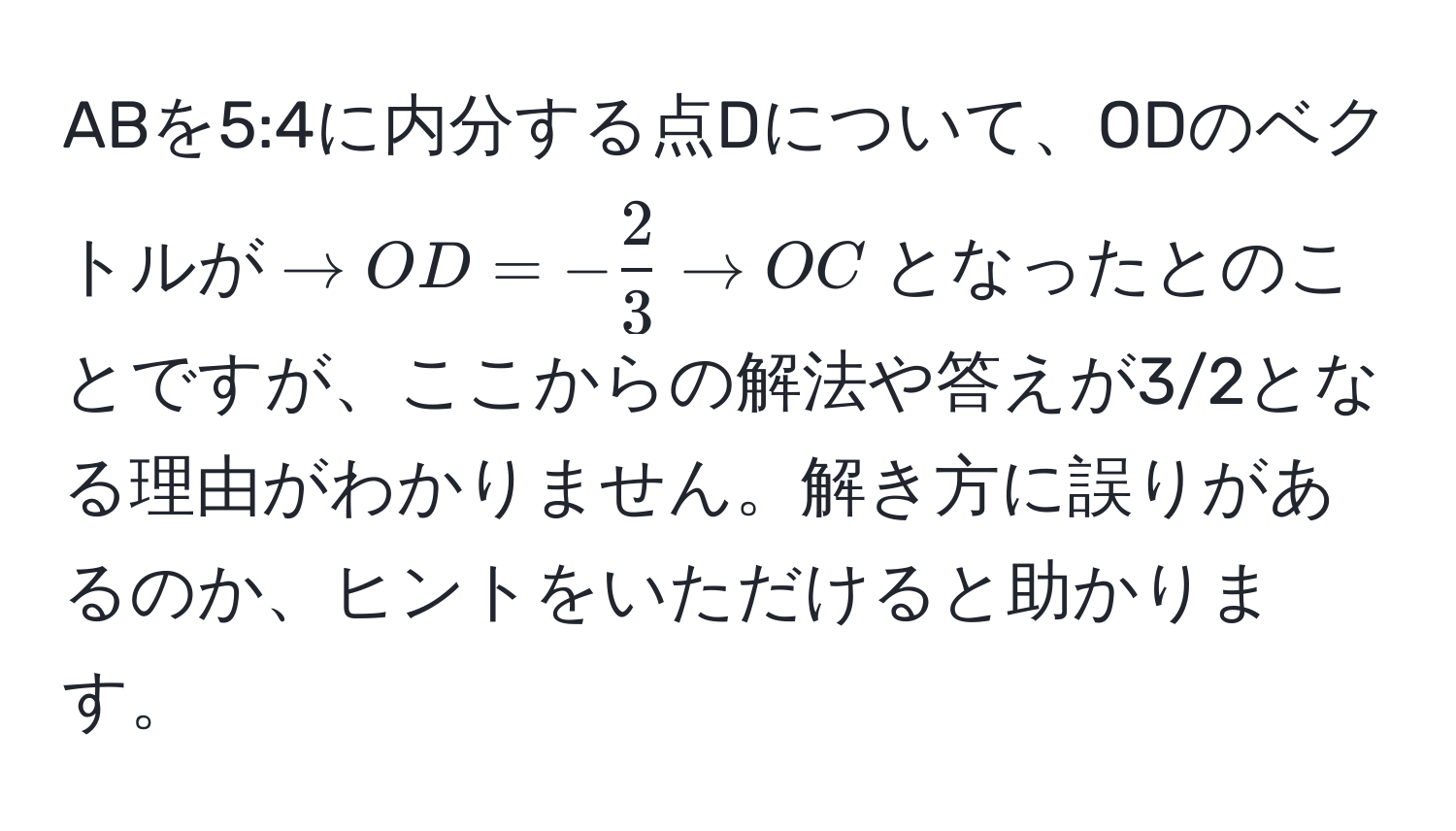 ABを5:4に内分する点Dについて、ODのベクトルが$→OD = - 2/3 →OC$となったとのことですが、ここからの解法や答えが3/2となる理由がわかりません。解き方に誤りがあるのか、ヒントをいただけると助かります。