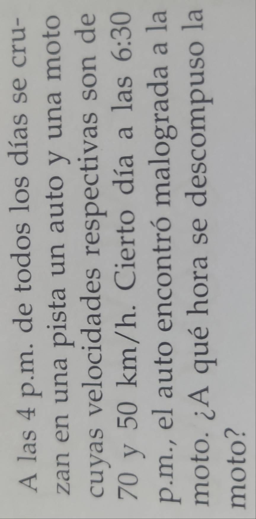 A las 4 p.m. de todos los días se cru- 
zan en una pista un auto y una moto 
cuyas velocidades respectivas son de
70 y 50 km/h. Cierto día a las 6:30 
p.m., el auto encontró malograda a la 
moto. ¿A qué hora se descompuso la 
moto?