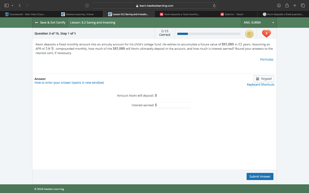 learn.hawkeslearning.com 
Coursewark - Main View | Cour... | Hawkes Learning | Home Lesson 6.2 Saving and Investin.... X Kevin deposits a fixed monthly... X Solution - Gauth Kevin deposits a fixed quarterly... 
Save & Exit Certify Lesson; 6.2 Saving and Investing ANIL SUBBA 
Question 3 of 15, Step 1 of 1 Correct 2/15 
Kevin deposits a fixed monthly amount into an annuity account for his child's college fund. He wishes to accumulate a future value of $85,000 in 12 years. Assuming an 
APR of 3.6 % compounded monthly, how much of the S85,000 will Kevin ultimately deposit in the account, and how much is interest earned? Round your answers to the 
nearest cent, if necessary. 
Formulas 
Answer Keypad 
How to enter your answer (opens in new window) Keyboard Shortcuts 
_ 
Amount Kevin will deposit: $
_ 
Interest earned: $
Submit Answer 
© 2024 Hawkes Learning