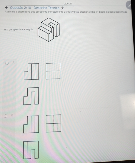 0:06:37
Questão 2/10 - Desenho Técnico 
Assinale a alternativa que apresenta corretamente as três vistas ortogonais no diedro da peça desenhada 1°
em perspectiva a seguir: 
A 
B