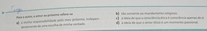 Para o autor, o amor ao próximo refere-se
b) tão somente ao mandamento religioso.
c) à ideia de que a consciência ética é consciência apenas de si.
a) à minha responsabilidade pelo meu próximo, indepen- d) à ideia de que o amor ético é um momento passional.
dentemente de uma escolha de minha vontade.