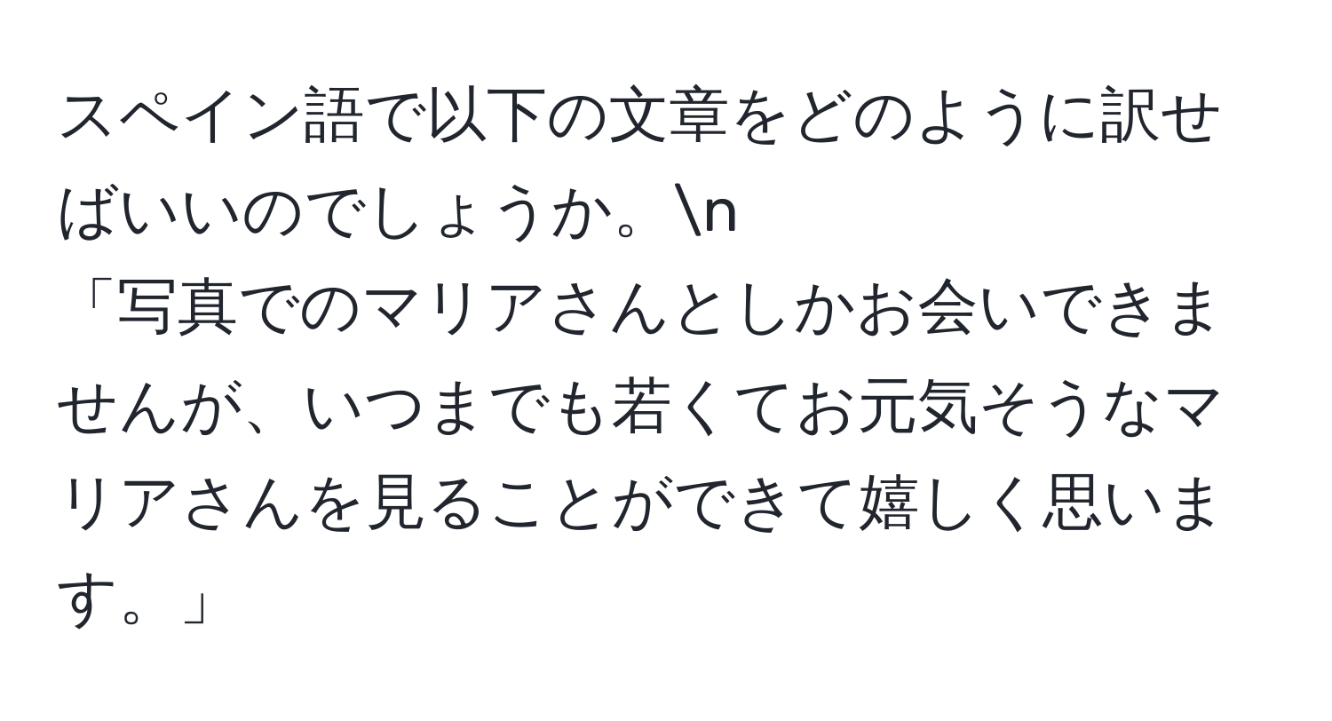 スペイン語で以下の文章をどのように訳せばいいのでしょうか。n
「写真でのマリアさんとしかお会いできませんが、いつまでも若くてお元気そうなマリアさんを見ることができて嬉しく思います。」