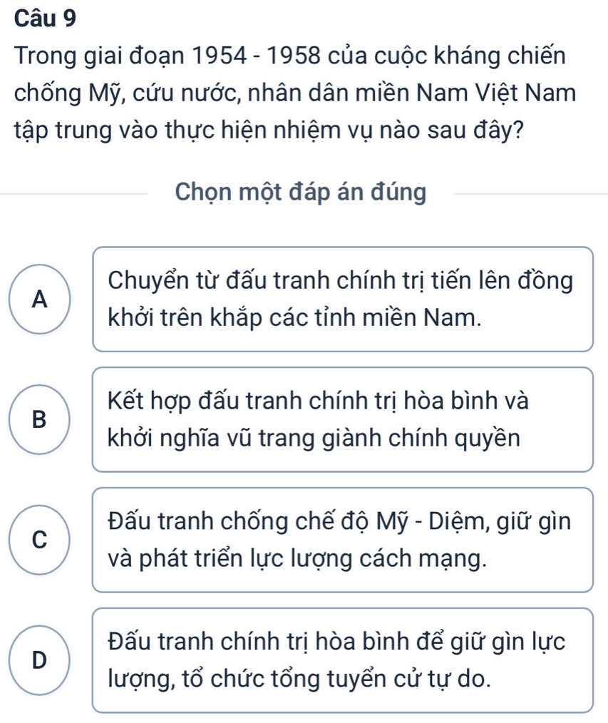 Trong giai đoạn 1954 - 1958 của cuộc kháng chiến
chống Mỹ, cứu nước, nhân dân miền Nam Việt Nam
tập trung vào thực hiện nhiệm vụ nào sau đây?
Chọn một đáp án đúng
Chuyển từ đấu tranh chính trị tiến lên đồng
A
khởi trên khắp các tỉnh miền Nam.
Kết hợp đấu tranh chính trị hòa bình và
B
khởi nghĩa vũ trang giành chính quyền
Đấu tranh chống chế độ Mỹ - Diệm, giữ gìn
C
và phát triển lực lượng cách mạng.
Đấu tranh chính trị hòa bình để giữ gìn lực
D
lượng, tổ chức tổng tuyển cử tự do.