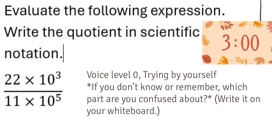 Evaluate the following expression.
Write the quotient in scientific
notation.
Voice level 0, Trying by yourself
 (22* 10^3)/11* 10^5  *If you don’t know or remember, which
part are you confused about?* (Write it on
your whiteboard.)