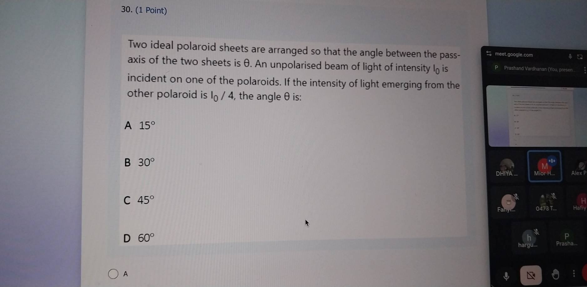 Two ideal polaroid sheets are arranged so that the angle between the pass- 2。 meet.google.com
axis of the two sheets is θ. An unpolarised beam of light of intensity l is
Prashand Vardhanan (You, presen...
incident on one of the polaroids. If the intensity of light emerging from the
other polaroid is I_0/4 , the angle θ is:
A 15°
B 30°
DHIYA ... Mior H... AlexF
C 45°
0473 Hafly
D 60°
A