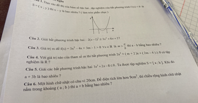 nhgàn
a# 1. Dựa vào đồ thị của hàm số bậc hai , tập nghiệm của bắt phương trình f(x)<0</tex> 
S=(x;y) thì x-y là bao nhiêu ? ( làm tròn phần chục )
Câu 2. Giải bất phương trình bậc hai : 2(x-1)^2≥ 3x^2+6x+27
Câu 3. Giá trị m đễ f(x)=3x^2-4x+3m-1>0 x∈ R là m> a/b  thì a-b bằng bao nhiêu ?
Câu 4. Với giá trị nào của tham số m thì bắt phương trình 2x^2+(m+2)x+(2m-4)≥ 0 có tập
nghiệm là R ?
Câu 5. Giải các bắt phương trình bậc hai 3x^2+2x-8≤ 0. Ta được tập nghiệm S=[a;b]. Khi đó
a+3b là bao nhiêu ?
Câu 6. Một hình chữ nhật có chu vi 20cm. Đề diện tích lớn hơn 9cm^2 , thì chiều rộng hình chữ nhật
nằm trong khoảng (a;b) thì a+b bằng bao nhiêu ?