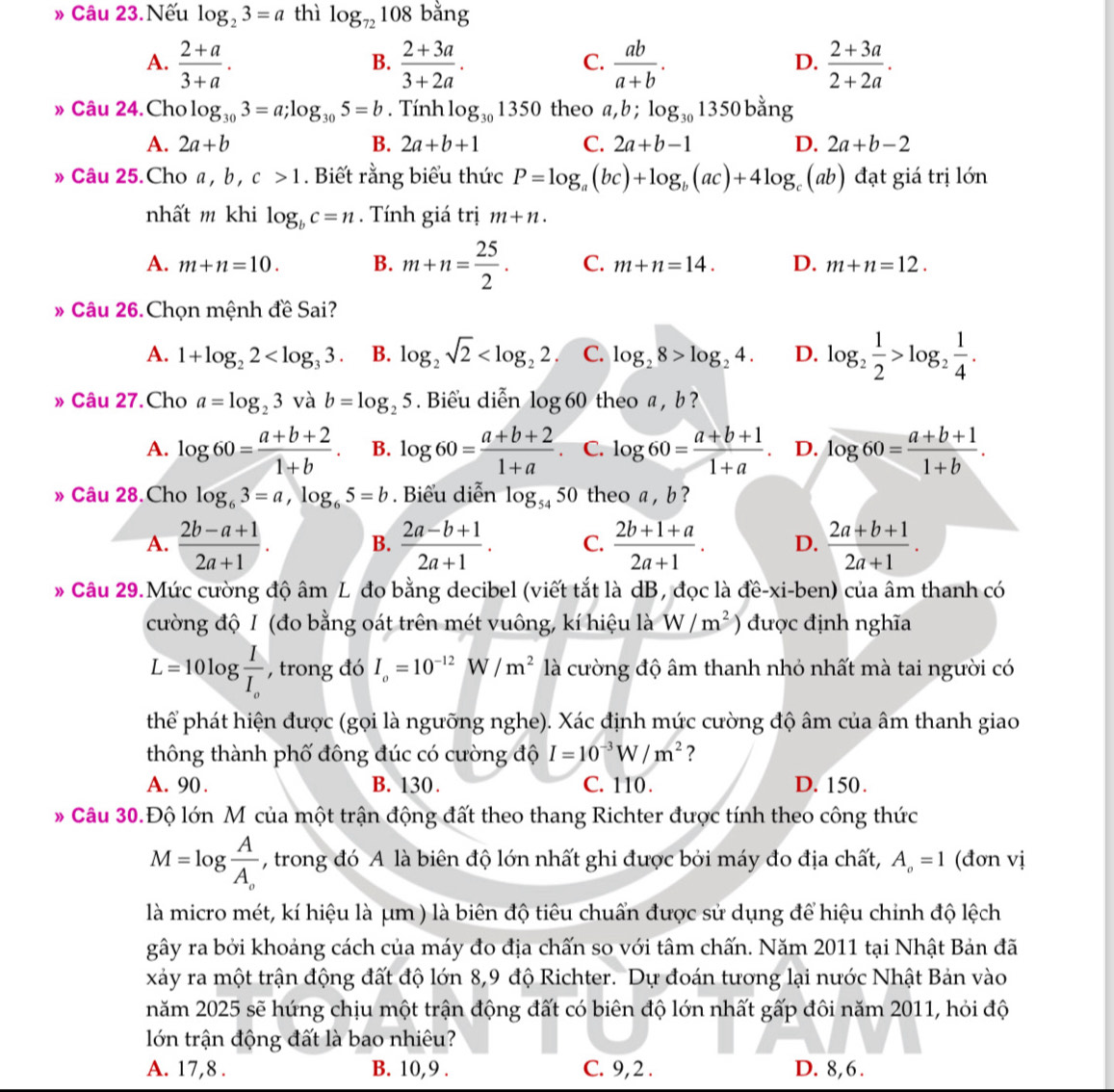 » Câu 23.Nếu log _23=a thì log _72108bar 1g
A.  (2+a)/3+a .  (2+3a)/3+2a .  ab/a+b .  (2+3a)/2+2a .
B.
C.
D.
» Câu 24.Cho log _303=a;log _305=b. Tính log _301350 theo a,b;log _301350 bằng
A. 2a+b B. 2a+b+1 C. 2a+b-1 D. 2a+b-2
» Câu 25.Cho a , b , c>1. Biết rằng biểu thức P=log _a(bc)+log _b(ac)+4log (ab) đạt giá trị lớn
nhất m khi log _bc=n. Tính giá trị m+n.
A. m+n=10. B. m+n= 25/2 . C. m+n=14. D. m+n=12.
» Câu 26.Chọn mệnh đề Sai?
A. 1+log _22 B. log _2sqrt(2) C. log _28>log _24. D. log _2 1/2 >log _2 1/4 .
» Câu 27.Cho a=log _23 V ab=log _25. Biểu diễn log 60 theo a , b ?
A. log 60= (a+b+2)/1+b . B. log 60= (a+b+2)/1+a . C. log 60= (a+b+1)/1+a . D. log 60= (a+b+1)/1+b .
» Câu 28.Cho log _63=a,log _65=b. Biểu diễn log _5450 theo a , b ?
A.  (2b-a+1)/2a+1 . B.  (2a-b+1)/2a+1 . C.  (2b+1+a)/2a+1 . D.  (2a+b+1)/2a+1 .
Câu 29.Mức cường độ âm L đo bằng decibel (viết tắt là dB, đọc là đề-xi-ben) của âm thanh có
cường độ I (đo bằng oát trên mét vuông, kí hiệu là W/m^2 ) được định nghĩa
L=10log frac II_o , trong đó I_o=10^(-12)W/m^2 là cường độ âm thanh nhỏ nhất mà tai người có
phể phát hiện được (gọi là ngưỡng nghe). Xác định mức cường độ âm của âm thanh giao
thông thành phố đông đúc có cường độ I=10^(-3)W/m^2 ?
A. 90 . B. 130. C. 110 . D. 150.
* Câu 30.Độ lớn M của một trận động đất theo thang Richter được tính theo công thức
M=log frac AA_o , trong đó A là biên độ lớn nhất ghi được bởi máy đo địa chất, A_o=1 (đơn vị
là micro mét, kí hiệu là μm ) là biên độ tiêu chuẩn được sử dụng để hiệu chinh độ lệch
gây ra bởi khoảng cách của máy đo địa chấn so với tâm chấn. Năm 2011 tại Nhật Bản đã
xảy ra một trận động đất độ lớn 8,9 độ Richter. Dự đoán tương lại nước Nhật Bản vào
năm 2025 sẽ hứng chịu một trận động đất có biên độ lớn nhất gấp đôi năm 2011, hỏi độ
lớn trận động đất là bao nhiêu?
A. 17,8 . B. 10,9 . C. 9,2 . D. 8,6.