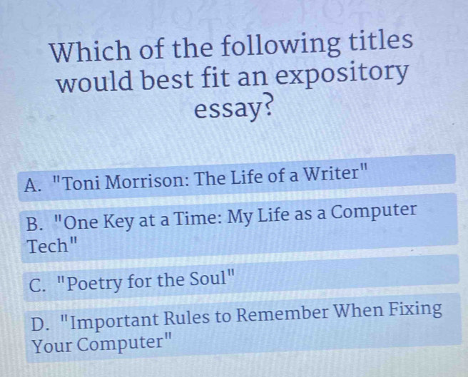 Which of the following titles
would best fit an expository
essay?
A. "Toni Morrison: The Life of a Writer"
B. "One Key at a Time: My Life as a Computer
Tech"
C. "Poetry for the Soul"
D. "Important Rules to Remember When Fixing
Your Computer"