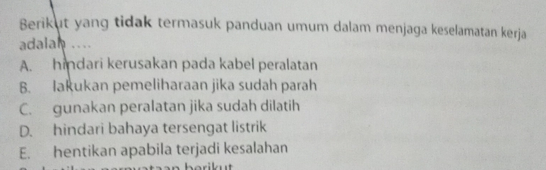 Berikut yang tidak termasuk panduan umum dalam menjaga keselamatan kerja
adalah ....
A. hindari kerusakan pada kabel peralatan
B. lakukan pemeliharaan jika sudah parah
C. gunakan peralatan jika sudah dilatih
D. hindari bahaya tersengat listrik
E. hentikan apabila terjadi kesalahan