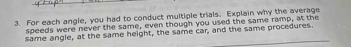 For each angle, you had to conduct multiple trials. Explain why the average 
speeds were never the same, even though you used the same ramp, at the 
same angle, at the same height, the same car, and the same procedures.