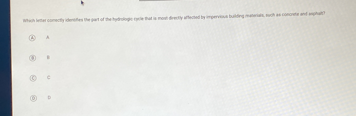 Which letter correctly identifies the part of the hydrologic cycle that is most directly affected by impervious building materials, such as concrete and asphalt?
A
B
C
D