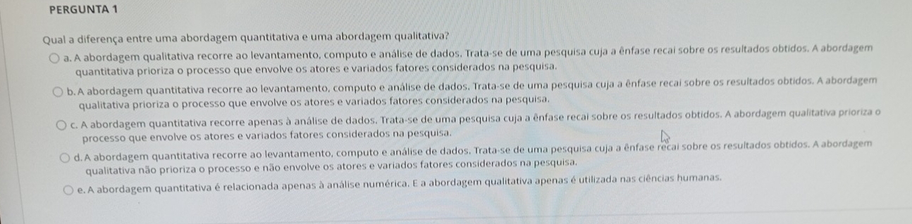 PERGUNTA 1
Qual a diferença entre uma abordagem quantitativa e uma abordagem qualitativa?
a. A abordagem qualitativa recorre ao levantamento, computo e análise de dados. Trata-se de uma pesquisa cuja a ênfase recai sobre os resultados obtidos. A abordagem
quantitativa prioriza o processo que envolve os atores e variados fatores considerados na pesquisa.
b. A abordagem quantitativa recorre ao levantamento, computo e análise de dados. Trata-se de uma pesquisa cuja a ênfase recai sobre os resultados obtidos. A abordagem
qualitativa prioriza o processo que envolve os atores e variados fatores considerados na pesquisa.
c. A abordagem quantitativa recorre apenas à análise de dados. Trata-se de uma pesquisa cuja a ênfase recai sobre os resultados obtidos. A abordagem qualitativa prioriza o
processo que envolve os atores e variados fatores considerados na pesquisa.
d.A abordagem quantitativa recorre ao levantamento, computo e análise de dados. Trata-se de uma pesquisa cuja a ênfase recai sobre os resultados obtidos. A abordagem
qualitativa não prioriza o processo e não envolve os atores e variados fatores considerados na pesquisa.
e. A abordagem quantitativa é relacionada apenas à análise numérica. E a abordagem qualitativa apenas é utilizada nas ciências humanas.