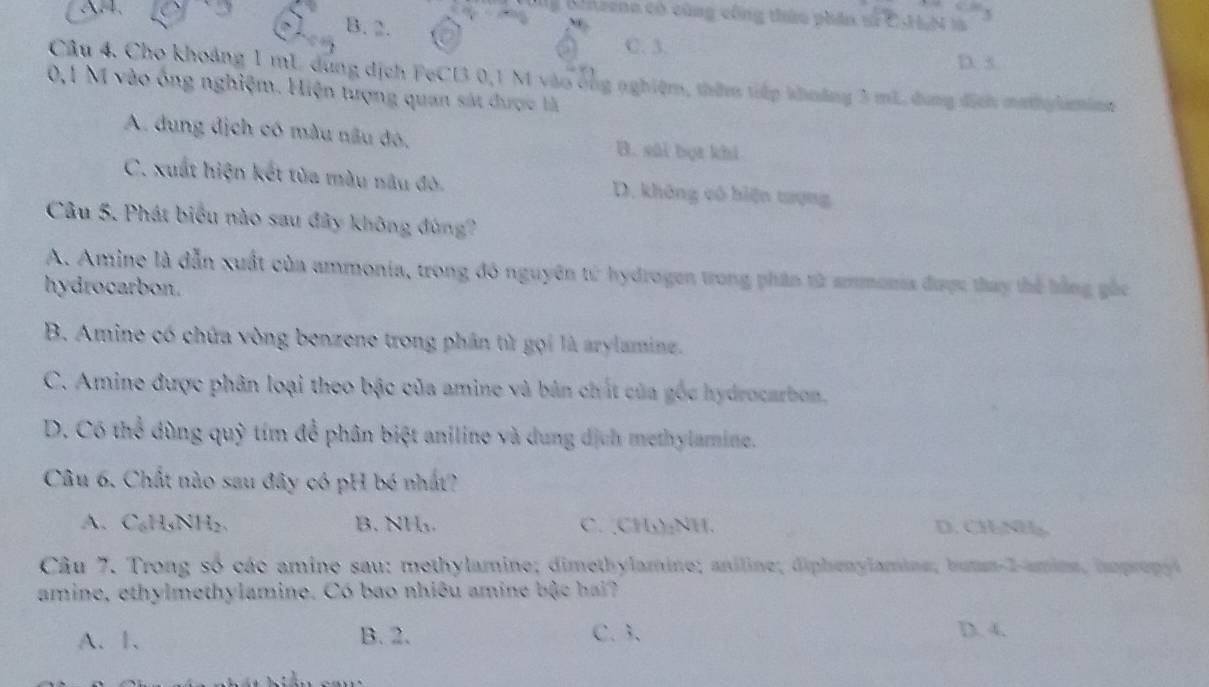 Gnzena có cũng công thứu phân sử CHN là
B. 2.
C. 3. D. 5.
Câu 4. Cho khoảng 1 mL dùng dịch FeCI3 0,1 M vào ông nghiệm, thêm tiếp khoảng 3 mL, dung dịch mathy laminm
0,1 M vào ống nghiệm. Hiện tượng quan sát được là
A. dung địch có màu nâu đó, B. sāi bọt khi
C. xuất hiện kết tùa màu nâu đò. D. không vô biện tượng
Câu 5. Phát biểu nào sau đây không đùng?
A. Amine là dẫn xuất của ammonia, trong đó nguyên từ hydrogen trong phân từ ammonia được thay thể bằng gắc
hydrocarbon.
B. Amine có chứa vòng benzene trong phân từ gọi là arylaminz.
C. Amine được phân loại theo bậc của amine và bản chất của gốc hydrocarbon,
D. Có thể dùng quỹ tím để phân biệt aniline và dung dịch methylamine.
Câu 6. Chất nào sau đây có pH bó nhất?
A、 C₆H₃NH₂ 、 B. NH₃. C. CH₃)₂NH. D. CHNH
Câu 7. Trong số các amine sau: methylamine; dimethylamine; aniline; diphenylamine; butm- 2 -amine, hpprepyi
amine, ethylmethylamine. Có bao nhiêu amine bậc hai?
A、 1 、 B. 2. C. 3 、 D. 4.