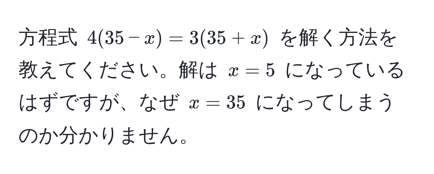 方程式 $4(35 - x) = 3(35 + x)$ を解く方法を教えてください。解は $x = 5$ になっているはずですが、なぜ $x = 35$ になってしまうのか分かりません。