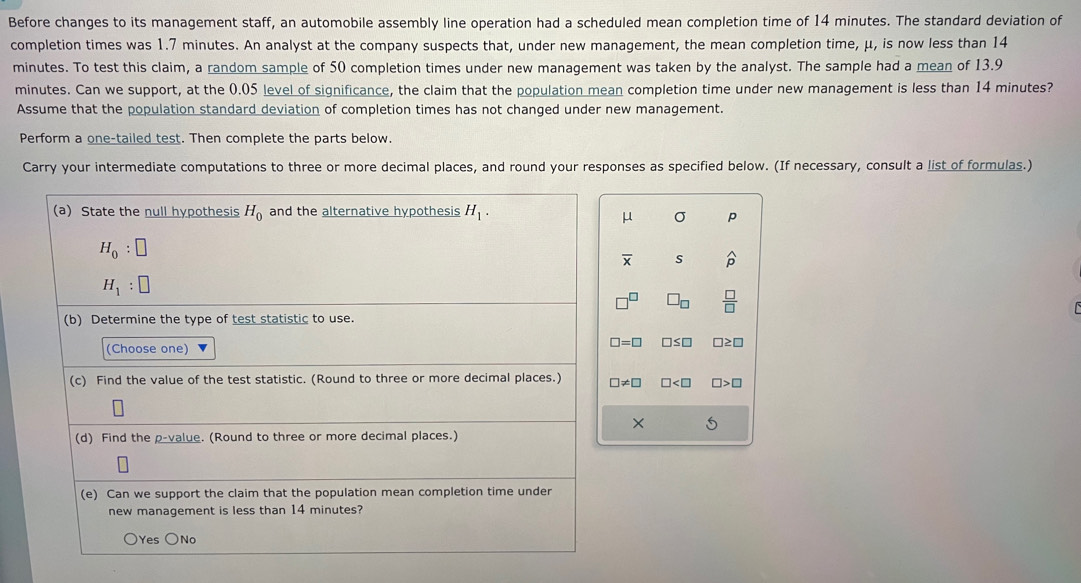 Before changes to its management staff, an automobile assembly line operation had a scheduled mean completion time of 14 minutes. The standard deviation of
completion times was 1.7 minutes. An analyst at the company suspects that, under new management, the mean completion time, μ, is now less than 14
minutes. To test this claim, a random sample of 50 completion times under new management was taken by the analyst. The sample had a mean of 13.9
minutes. Can we support, at the 0.05 level of significance, the claim that the population mean completion time under new management is less than 14 minutes?
Assume that the population standard deviation of completion times has not changed under new management.
Perform a one-tailed test. Then complete the parts below.
Carry your intermediate computations to three or more decimal places, and round your responses as specified below. (If necessary, consult a list of formulas.)
(a) State the null hypothesis H_0 and the alternative hypothesis H_1.
μ σ p
H_0:□
overline X s widehat p
H_1:□
7° □ _□   □ /□  
(b) Determine the type of test statistic to use.
□ =□ □ ≤ □
(Choose one) □≥ □
(c) Find the value of the test statistic. (Round to three or more decimal places.) □ != □ □ □ >□
× 5
(d) Find the p -value. (Round to three or more decimal places.)
(e) Can we support the claim that the population mean completion time under
new management is less than 14 minutes?
○Yes ○No