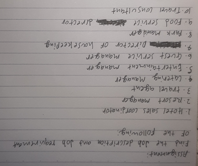 Assignment: 
Find the Job description and Job requirtment 
of the following: 
1. Hotel sales coordinator 
2. Resort manager 
3. travel agent 
4. catering Manager 
5. Entertainment manager 
6. Guest service manager 
4. 
pirector or housekeeping 
8. park manldger 
9. Food service director 
10. Travel consultant