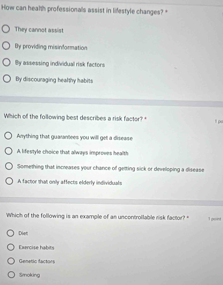 How can health professionals assist in lifestyle changes? *
They cannot assist
By providing misinformation
By assessing individual risk factors
By discouraging healthy habits
Which of the following best describes a risk factor? *
1 po
Anything that guarantees you will get a disease
A lifestyle choice that always improves health
Something that increases your chance of getting sick or developing a disease
A factor that only affects elderly individuals
Which of the following is an example of an uncontrollable risk factor? * 1 point
Diet
Exercise habits
Genetic factors
Smoking