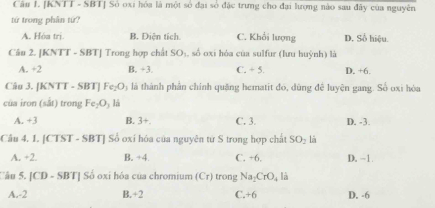 [KNTT - SBT ] Số oxi hóa là một số đại số đặc trưng cho đại lượng nào sau đây của nguyên
tứ trong phân tứ?
A. Hóa trị. B. Điện tích. C. Khối lượng D. Số hiệu.
Câu 2. [KNTT - SBT ] Trong hợp chất SO_3 , số oxi hỏa của sulfur (lưu huỳnh) là
A. +2 B. +3. C. + 5. D. +6.
Câu 3. [KNTT - SBT] Fe_2O_3 là thành phân chính quặng hematit đó, dùng đề luyện gang. Số oxi hóa
của iron (sắt) trong Fe_2O_3 là
A. +3 B. 3+. C. 3. D. -3.
Câu 4. 1. [CTST - SBT] Số oxí hóa của nguyên tử S trong hợp chất SO_2 là
A. +2. B. +4. C. +6. D. ~1.
Cầu 5. [CD - SBT] Số oxi hóa của chromium (Cr) trong Na_2CrO_41 a
A. -2 B. +2 C. +6 D. -6