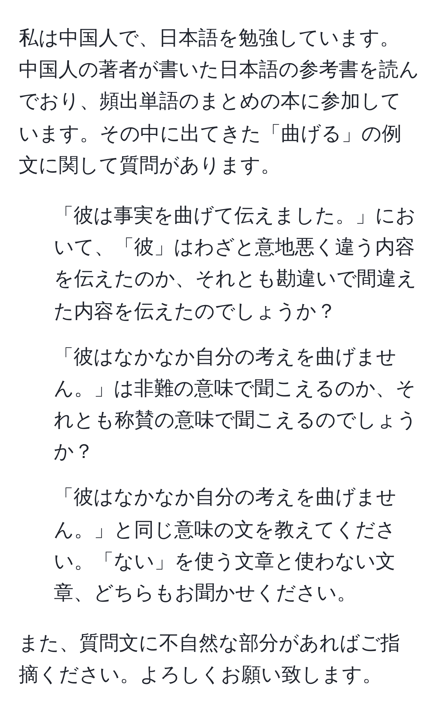 私は中国人で、日本語を勉強しています。中国人の著者が書いた日本語の参考書を読んでおり、頻出単語のまとめの本に参加しています。その中に出てきた「曲げる」の例文に関して質問があります。

1. 「彼は事実を曲げて伝えました。」において、「彼」はわざと意地悪く違う内容を伝えたのか、それとも勘違いで間違えた内容を伝えたのでしょうか？

2. 「彼はなかなか自分の考えを曲げません。」は非難の意味で聞こえるのか、それとも称賛の意味で聞こえるのでしょうか？

3. 「彼はなかなか自分の考えを曲げません。」と同じ意味の文を教えてください。「ない」を使う文章と使わない文章、どちらもお聞かせください。

また、質問文に不自然な部分があればご指摘ください。よろしくお願い致します。