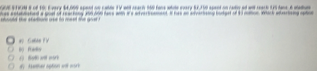 UESTION s of 10: Every $4,009 spent on cable TV will reach 160 fans while every $7,750 spent on radig ad will reach 175 fans. A stadium
ssmashed a gom of reaching 206 bo0 fans with it's adverhsement. It has an adverhsing budget of 53 mahon. Which slverbising ophion
should the stadium use to meet the gost ?
i Gae TV
b) Radio
6) Both will work
d Hether spson will wor