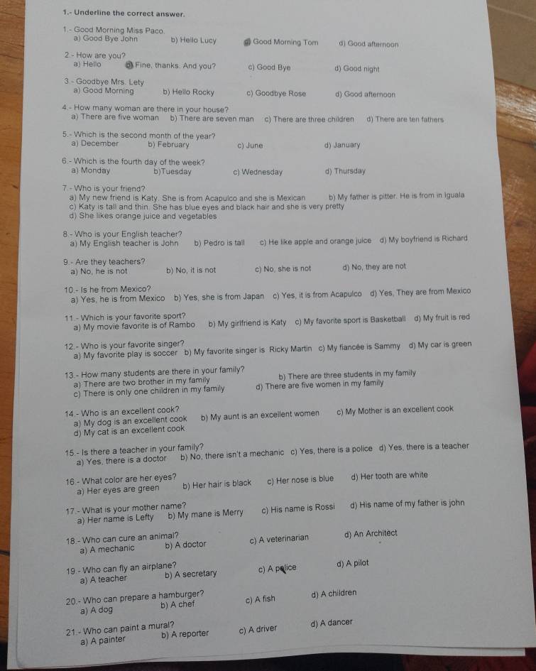 1.- Underline the correct answer.
1 - Good Morning Miss Paco. b) Hello Lucy # Good Morning Tom d) Good afternoon
a) Good Bye John
2 - How are you?
a) Hello 5 Fine, thanks. And you? c) Good Bye d) Good night
3. - Goodbye Mrs. Lety
a) Good Morning b) Hello Rocky c) Goodbye Rose d) Good afternoon
4.- How many woman are there in your house?
a) There are five woman b) There are seven man c) There are three children d) There are ten fathers
5.- Which is the second month of the year?
a) December b) February c) June d) January
6.- Which is the fourth day of the week?
a) Monday b)Tuesday c) Wednesday d) Thursday
7 - Who is your friend?
a) My new friend is Katy. She is from Acapulco and she is Mexican b) My father is pitter. He is from in Iguala
c) Katy is tall and thin. She has blue eyes and black hair and she is very pretty
d) She likes orange juice and vegetables
8 - Who is your English teacher?
a) My English teacher is John b) Pedro is tall c) He like apple and orange juice d) My boyfriend is Richard
9 - Are they teachers?
a) No, he is not b) No, it is not c) No, she is not d) No, they are not
10.- Is he from Mexico?
a) Yes, he is from Mexico b) Yes, she is from Japan c) Yes, it is from Acapulco d) Yes. They are from Mexico
11 - Which is your favorite sport?
a) My movie favorite is of Rambo b) My girlfriend is Katy c) My favorite sport is Basketball d) My fruit is red
12 - Who is your favorite singer?
a) My favorite play is soccer b) My favorite singer is Ricky Martin c) My fiancée is Sammy d) My car is green
13.- How many students are there in your family?
a) There are two brother in my family b) There are three students in my family
c) There is only one children in my family d) There are five women in my family
14 - Who is an excellent cook?
a) My dog is an excellent cook b) My aunt is an exceilent women c) My Mother is an excellent cook
d) My cat is an excellent cook
15 - Is there a teacher in your family?
a) Yes, there is a doctor b) No, there isn't a mechanic c) Yes, there is a police d) Yes, there is a teacher
16 - What color are her eyes? d) Her tooth are white
a) Her eyes are green b) Her hair is black c) Her nose is blue
17 - What is your mother name? d) His name of my father is john
a) Her name is Lefty b) My mane is Merry c) His name is Rossi
18.- Who can cure an animal? c) A veterinarian d) An Architect
a) A mechanic b) A doctor
19 - Who can fly an airplane? d) A pilot
a) A teacher b) A secretary c) A police
20.- Who can prepare a hamburger? c) A fish d) A children
a) A dog b) A chef
21 - Who can paint a mural? c) A driver d) A dancer
a) A painter b) A reporter