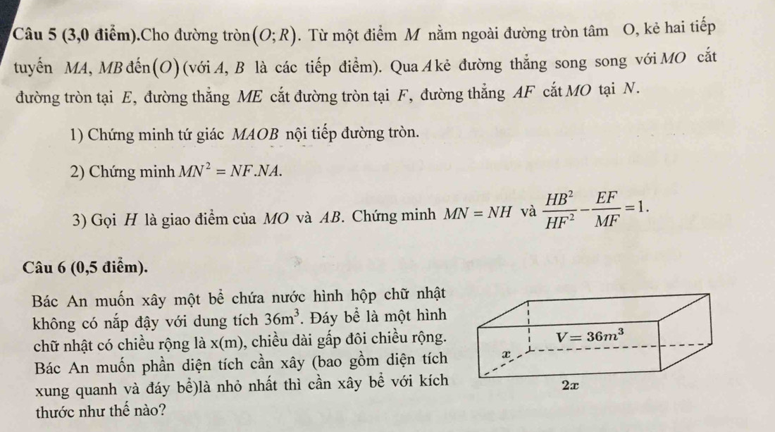 (3,0 điểm).Cho đường tròn (O;R). Từ một điểm M nằm ngoài đường tròn tâm O, kẻ hai tiếp 
tuyến MA, MBđến(O) (với A, B là các tiếp điểm). QuaA kẻ đường thắng song song vớiMO cắt 
đường tròn tại E, đường thẳng ME cắt đường tròn tại F, đường thẳng AF cắt MO tại N. 
1) Chứng minh tứ giác MAOB nội tiếp đường tròn. 
2) Chứng minh MN^2=NF.NA. 
3) Gọi H là giao điểm của MO và AB. Chứng minh MN=NH và  HB^2/HF^2 - EF/MF =1. 
Câu 6 (0,5 điểm). 
Bác An muốn xây một bể chứa nước hình hộp chữ nhật 
không có nắp đậy với dung tích 36m^3. Đáy bể là một hình 
chữ nhật có chiều rộng là x(m), chiều dài gấp đôi chiều rộng.
V=36m^3
Bác An muốn phần diện tích cần xây (bao gồm diện tích x
xung quanh và đáy bể)là nhỏ nhất thì cần xây bể với kích 
2x 
thước như thế nào?