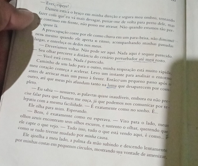 — Ever, espere!
Damen estica o braço em minha direção e segura meu ombro, tentando
fazer com que eu vá mais devagar, puxar-me de volta para perto dele, mas
to, quase lá.
ou continuo em frente, não posso me atrasar. Não quando estamos tão per-
A preocupação corre por ele como chuva em um para-brisa, não diminur
nem mesino quando ele aperta o ritmo, acompanhando minhas passadas
largas, e entrelaça os dedos nos meus.
— Deveríamos voltar. Não pode ser aqui. Nada aqui é sequer parecido.
Seu olhar percorre a distância do cenário perturbador até meu rosto.
--- Você está certo. Nada é parecido.
Caminho de um lado para o outro, minha respiração está muito rápida
meu coração começa a acelerar. Levo um instante para analisar o entorno
antes de arriscar mais um passo à frente. Então, um pequeno passo após o
pleto.
outro, até que meus pés afundam tanto na lama que desaparecem por com-
— Eu sabia — sussurro, as palavras quase inaudíveis, embora eu não pre-
cise falar para que Damen me ouça, já que podemos nos comunicar por te-
lepatia com a mesma facilidade. — É exatamente como no sonho. É...
Ele olha para mim. Esperando.
— Bem, é exatamente como eu esperava. — Viro para o lado, meus
olhos azuis encontram seus olhos escuros, e sustento o olhar, querendo que
ele capte o que vejo. — Tudo isso, tudo o que está vendo aqui, é como... e
como se tudo tivesse mudado por minha causa.
Ele ajoelha a meu lado, a palma da mão subindo e descendo lentamente
por minhas costas em pequenos círculos, mostrando sua vontade de amenizar,