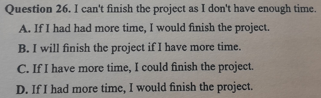 can't finish the project as I don't have enough time.
A. If I had had more time, I would finish the project.
B. I will finish the project if I have more time.
C. If I have more time, I could finish the project.
D. If I had more time, I would finish the project.