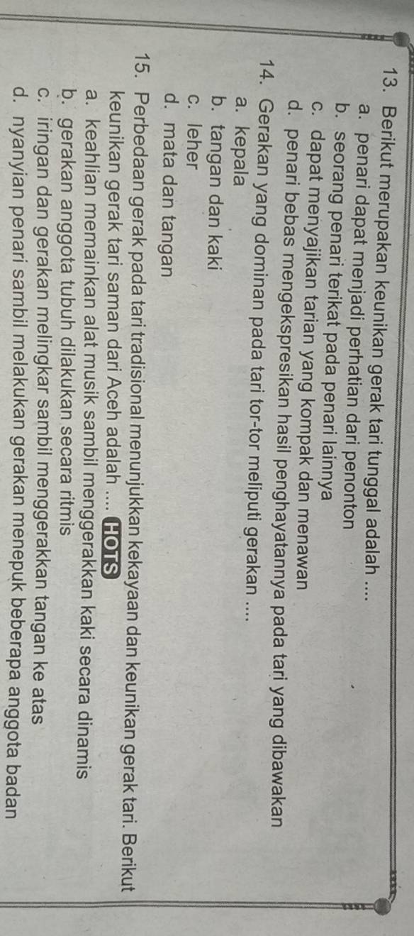 Berikut merupakan keunikan gerak tari tunggal adalah ....
a. penari dapat menjadi perhatian dari penonton
b. seorang penari terikat pada penari lainnya
c. dapat menyajikan tarian yang kompak dan menawan
d. penari bebas mengekspresikan hasil penghayatannya pada tari yang dibawakan
14. Gerakan yang dominan pada tari tor-tor meliputi gerakan ....
a. kepala
b. tangan dan kaki
c. leher
d. mata dan tangan
15. Perbedaan gerak pada tari tradisional menunjukkan kekayaan dan keunikan gerak tari. Berikut
keunikan gerak tari saman dari Aceh adalah .... HOTS
a. keahlian memainkan alat musik sambil menggerakkan kaki secara dinamis
b. gerakan anggota tubuh dilakukan secara ritmis
c. iringan dan gerakan melingkar sambil menggerakkan tangan ke atas
d. nyanyian penari sambil melakukan gerakan menepuk beberapa anggota badan