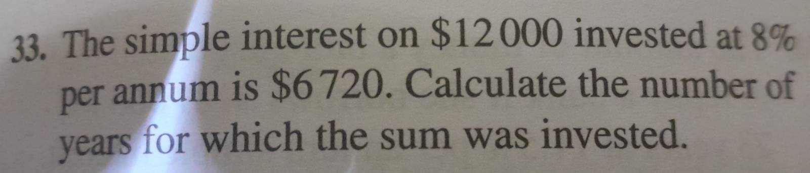 The simple interest on $12000 invested at 8%
per annum is $6 720. Calculate the number of 
years for which the sum was invested.