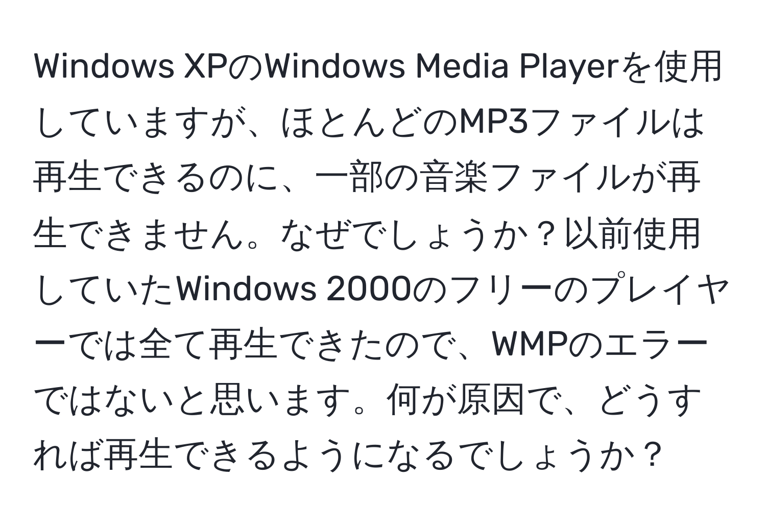 Windows XPのWindows Media Playerを使用していますが、ほとんどのMP3ファイルは再生できるのに、一部の音楽ファイルが再生できません。なぜでしょうか？以前使用していたWindows 2000のフリーのプレイヤーでは全て再生できたので、WMPのエラーではないと思います。何が原因で、どうすれば再生できるようになるでしょうか？