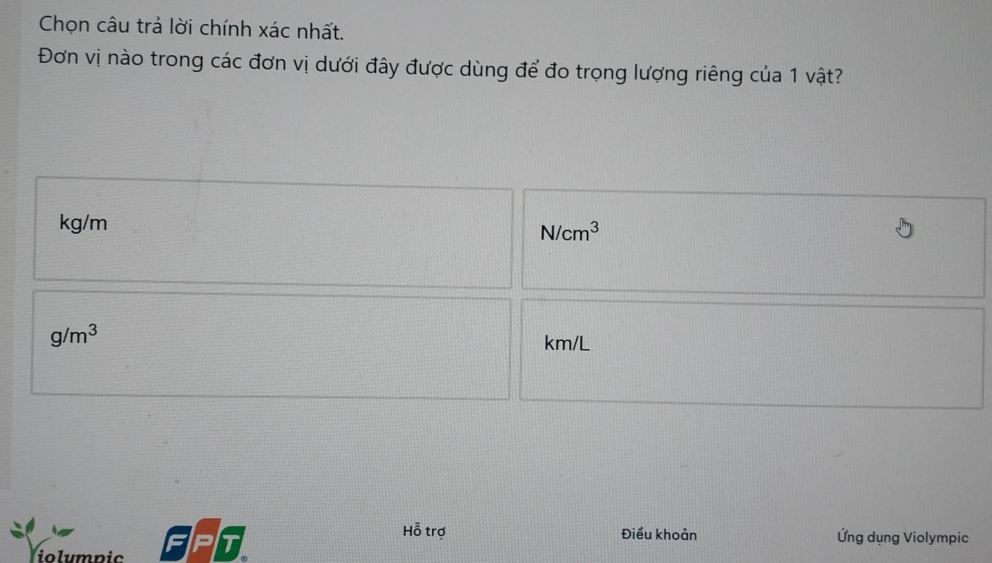 Chọn câu trả lời chính xác nhất.
Đơn vị nào trong các đơn vị dưới đây được dùng để đo trọng lượng riêng của 1 vật?
kg/m
N/cm^3
g/m^3
km/L
iolumpic
T
Hỗ trợ Điều khoản Ứng dụng Violympic