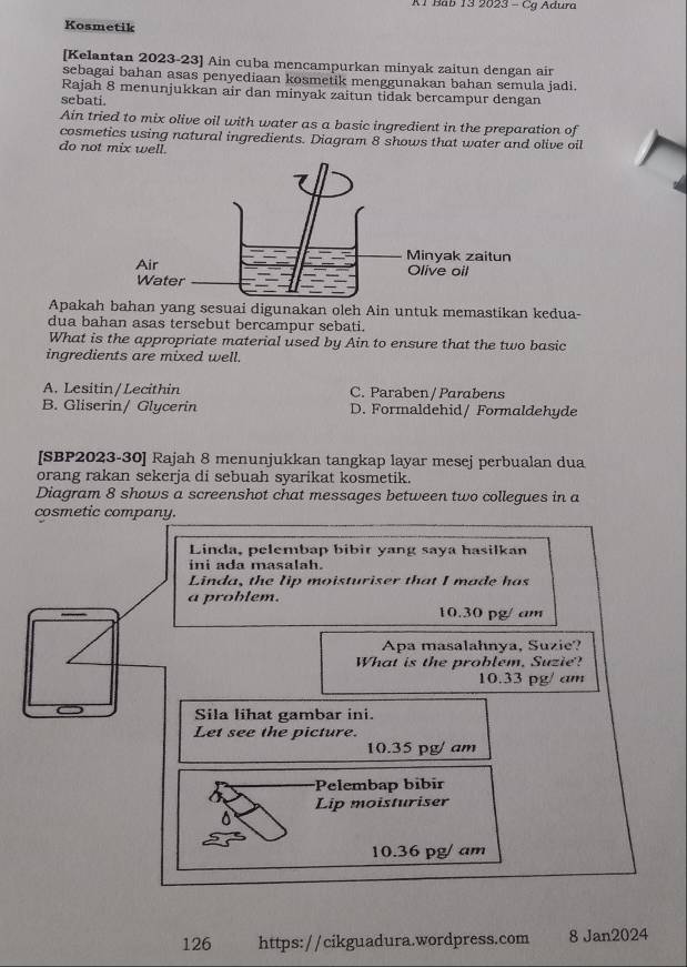 A1 Bab 13 2023 - Cg Adura
Kosmetik
[Kelantan 2023-23] Ain cuba mencampurkan minyak zaitun dengan air
sebagai bahan asas penyediaan kosmetik menggunakan bahan semula jadi.
Rajah 8 menunjukkan air dan minyak zaitun tidak bercampur dengan
sebati.
Ain tried to mix olive oil with water as a basic ingredient in the preparation of
cosmetics using natural ingredients. Diagram 8 shows that water and olive oil
do not mix well.
Apakah bahan yang sesuai digunakan oleh Ain untuk memastikan kedua-
dua bahan asas tersebut bercampur sebati.
What is the appropriate material used by Ain to ensure that the two basic
ingredients are mixed well.
A. Lesitin/Lecithin C. Paraben/ Parabens
B. Gliserin/ Glycerin D. Formaldehid/ Formaldehyde
[SBP2023-30] Rajah 8 menunjukkan tangkap layar mesej perbualan dua
orang rakan sekerja di sebuah syarikat kosmetik.
Diagram 8 shows a screenshot chat messages between two collegues in a
cosmetic company.
126 https://cikguadura.wordpress.com 8 Jan2024