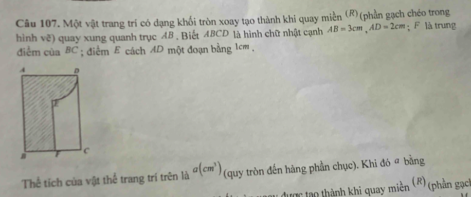 Một vật trang trí có dạng khối tròn xoay tạo thành khi quay miền (R)(phần gạch chéo trong 
hình vẽ) quay xung quanh trục AB. Biết ABCD là hình chữ nhật cạnh AB=3cm, AD=2cm; F là trung 
diểm của BC; điểm E cách AD một đoạn bằng 1cm. 
Thể tích của vật thể trang trí trên là a(cm^3) (quy tròn đến hàng phần chục). Khi đó ª bằng 
T được tạo thành khi quay miền (R) (phần gạch